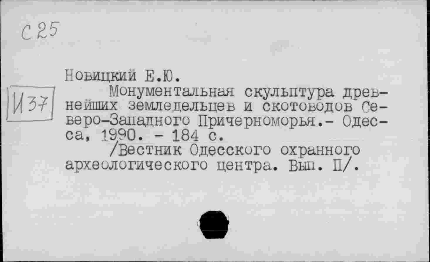 ﻿bl
Новицкий Е.Ю.
Монументальная скульптура древ нейших земледельцев И СКОТОВОДОВ Се веро-Западного Причерноморья.- Одес са, 1990. - 184 с.
/Вестник Одесского охранного археологического центра. Выл. П/.